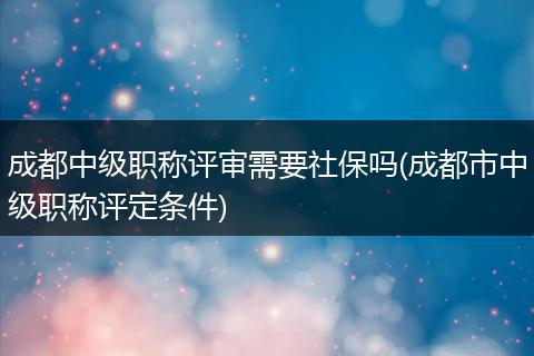 成都中级职称评审需要社保吗(成都市中级职称评定条件)