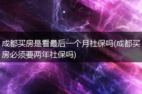 成都买房是看最后一个月社保吗(成都买房必须要两年社保吗)