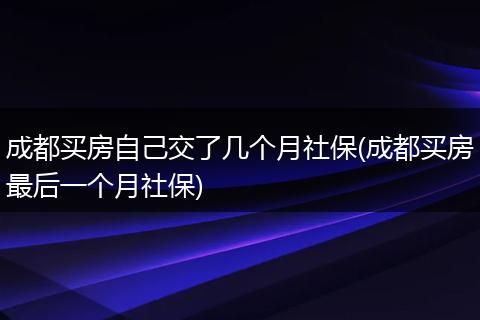 成都买房自己交了几个月社保(成都买房最后一个月社保)