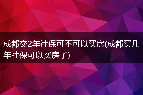 成都交2年社保可不可以买房(成都买几年社保可以买房子)