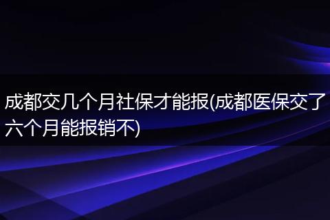 成都交几个月社保才能报(成都医保交了六个月能报销不)