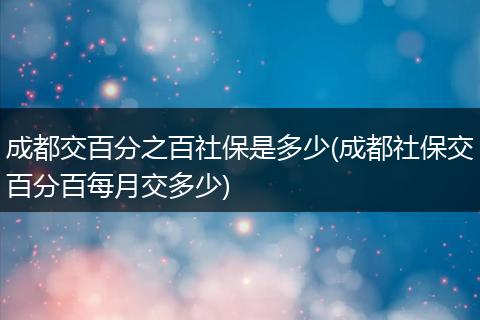 成都交百分之百社保是多少(成都社保交百分百每月交多少)