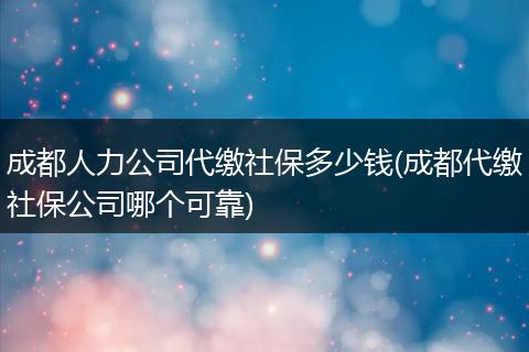 成都人力公司代缴社保多少钱(成都代缴社保公司哪个可靠)