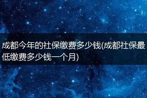 成都今年的社保缴费多少钱(成都社保最低缴费多少钱一个月)
