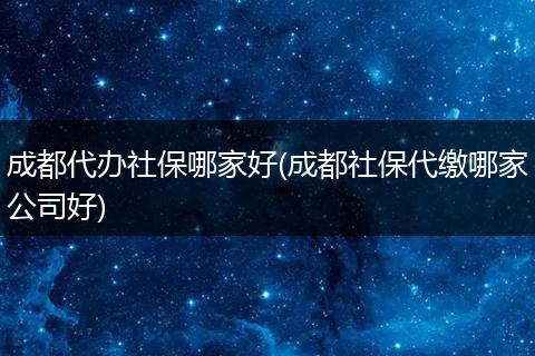 成都代办社保哪家好(成都社保代缴哪家公司好)