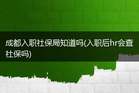 成都入职社保局知道吗(入职后hr会查社保吗)