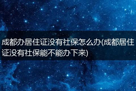 成都办居住证没有社保怎么办(成都居住证没有社保能不能办下来)