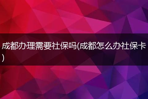 成都办理需要社保吗(成都怎么办社保卡)