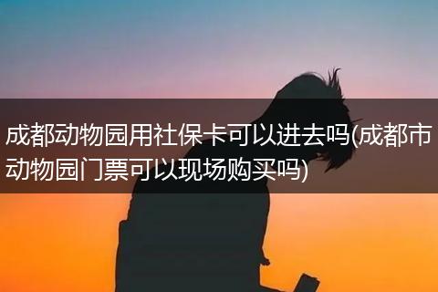 成都动物园用社保卡可以进去吗(成都市动物园门票可以现场购买吗)