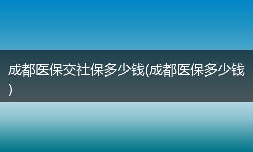 成都医保交社保多少钱(成都医保多少钱)