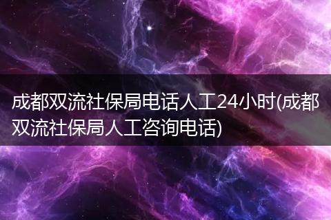 成都双流社保局电话人工24小时(成都双流社保局人工咨询电话)