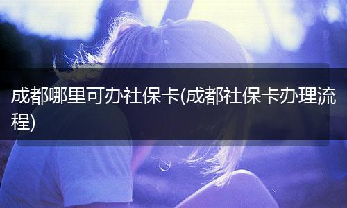 成都哪里可办社保卡(成都社保卡办理流程)