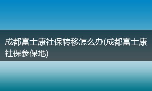 成都富士康社保转移怎么办(成都富士康社保参保地)