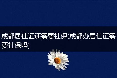 成都居住证还需要社保(成都办居住证需要社保吗)