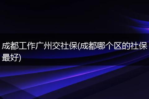 成都工作广州交社保(成都哪个区的社保最好)