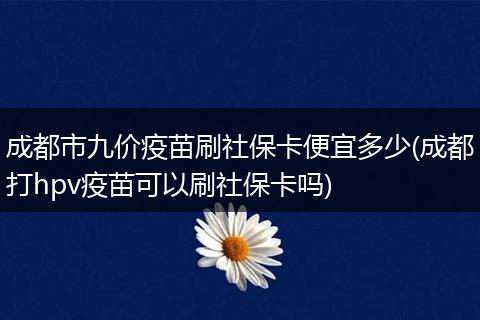 成都市九价疫苗刷社保卡便宜多少(成都打hpv疫苗可以刷社保卡吗)