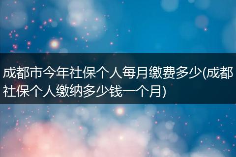 成都市今年社保个人每月缴费多少(成都社保个人缴纳多少钱一个月)