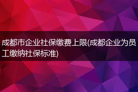 成都市企业社保缴费上限(成都企业为员工缴纳社保标准)