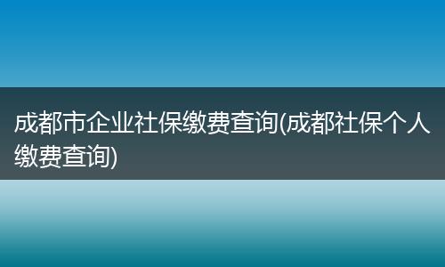 成都市企业社保缴费查询(成都社保个人缴费查询)