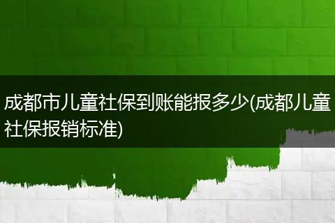 成都市儿童社保到账能报多少(成都儿童社保报销标准)