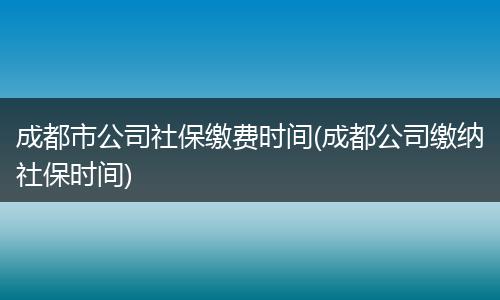 成都市公司社保缴费时间(成都公司缴纳社保时间)