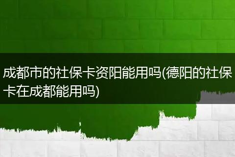 成都市的社保卡资阳能用吗(德阳的社保卡在成都能用吗)