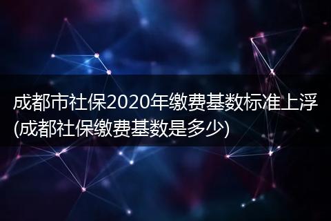 成都市社保2020年缴费基数标准上浮(成都社保缴费基数是多少)