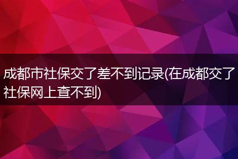 成都市社保交了差不到记录(在成都交了社保网上查不到)