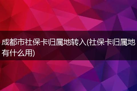成都市社保卡归属地转入(社保卡归属地有什么用)