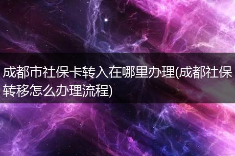 成都市社保卡转入在哪里办理(成都社保转移怎么办理流程)