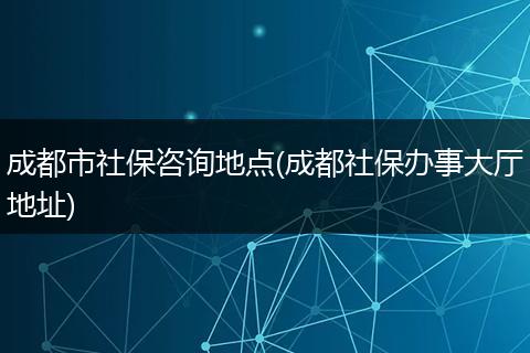 成都市社保咨询地点(成都社保办事大厅地址)