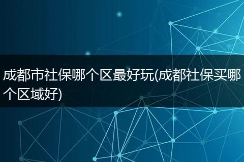成都市社保哪个区最好玩(成都社保买哪个区域好)
