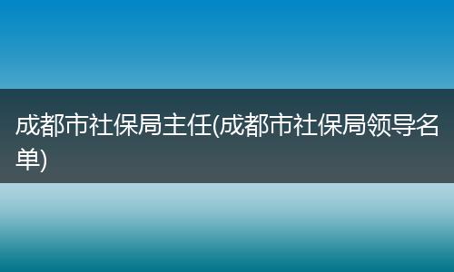 成都市社保局主任(成都市社保局领导名单)