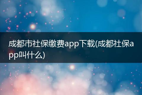 成都市社保缴费app下载(成都社保app叫什么)