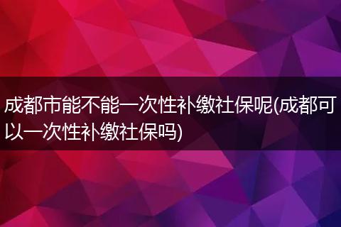 成都市能不能一次性补缴社保呢(成都可以一次性补缴社保吗)