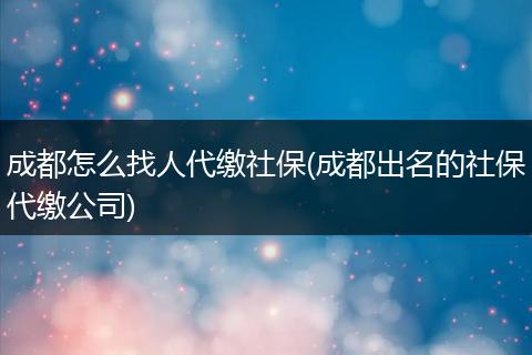 成都怎么找人代缴社保(成都出名的社保代缴公司)