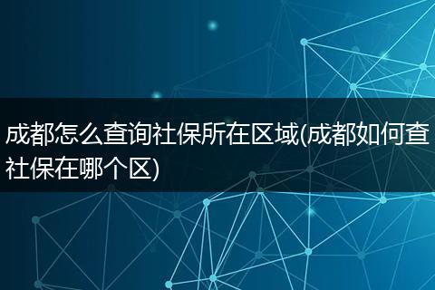 成都怎么查询社保所在区域(成都如何查社保在哪个区)