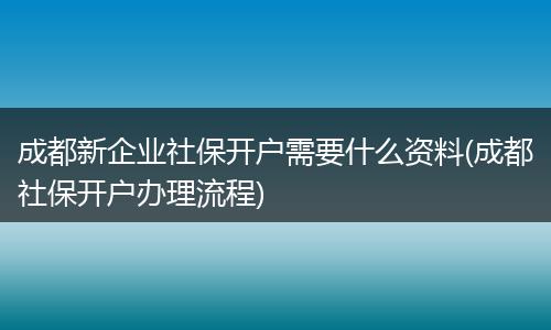 成都新企业社保开户需要什么资料(成都社保开户办理流程)