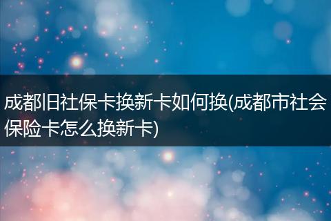 成都旧社保卡换新卡如何换(成都市社会保险卡怎么换新卡)