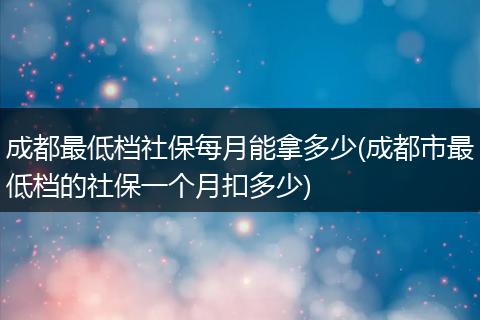 成都最低档社保每月能拿多少(成都市最低档的社保一个月扣多少)