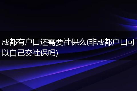 成都有户口还需要社保么(非成都户口可以自己交社保吗)