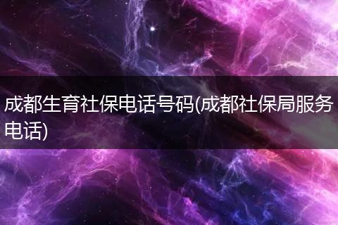 成都生育社保电话号码(成都社保局服务电话)