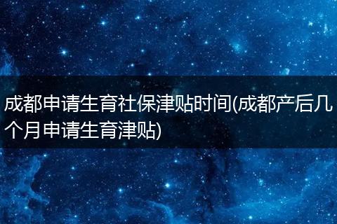 成都申请生育社保津贴时间(成都产后几个月申请生育津贴)