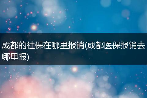 成都的社保在哪里报销(成都医保报销去哪里报)