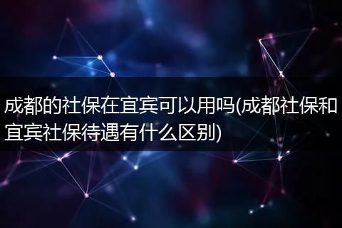 成都的社保在宜宾可以用吗(成都社保和宜宾社保待遇有什么区别)