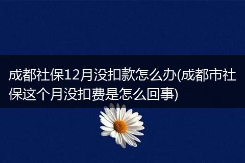 成都社保12月没扣款怎么办(成都市社保这个月没扣费是怎么回事)
