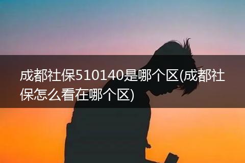 成都社保510140是哪个区(成都社保怎么看在哪个区)