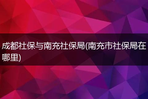 成都社保与南充社保局(南充市社保局在哪里)