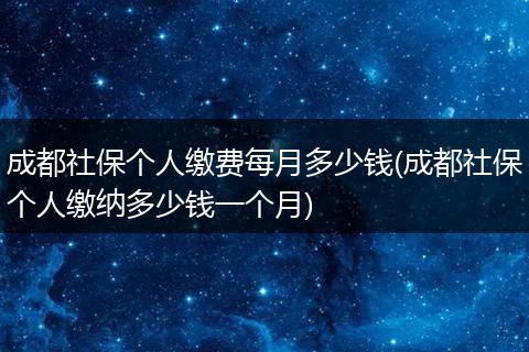 成都社保个人缴费每月多少钱(成都社保个人缴纳多少钱一个月)