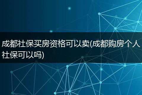 成都社保买房资格可以卖(成都购房个人社保可以吗)